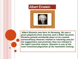 Albert Einstein was born in Germany. He was a
great physicist from America and a Nobel laureate.
Einstein gained worldwide fame as he created
extraordinary theories related to relativity and for
his suggestions and premises that are related to
the light’s particle nature. Einstein is one of the
most renowned physicists of the twentieth century.
 