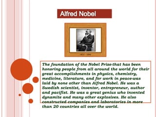 The foundation of the Nobel Prize-that has been
honoring people from all around the world for their
great accomplishments in physics, chemistry,
medicine, literature, and for work in peace-was
laid by none other than Alfred Nobel. He was a
Swedish scientist, inventor, entrepreneur, author
and pacifist. He was a great genius who invented
dynamite and many other explosives. He also
constructed companies and laboratories in more
than 20 countries all over the world.
 