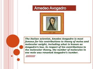 The Italian scientist, Amedeo Avogadro is most
famous for his contributions to theory of moles and
molecular weight, including what is known as
Avogadro’s law. In respect of his contributions to
the molecular theory, the number of molecules in
one mole was renamed Avogadro’s number.
///////////
 