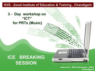 3 - Day workshop on
“ICT”
for PRTs (Music)
ICE BREAKING
SESSION
KVS - Zonal Institute of Education & Training , Chandigarh
Ameeta K . PGT Chemistry - ZIET
Chandigarh
 