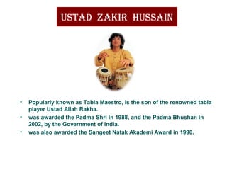 UStad Zakir hUSSain
• Popularly known as Tabla Maestro, is the son of the renowned tabla
player Ustad Allah Rakha.
• was awarded the Padma Shri in 1988, and the Padma Bhushan in
2002, by the Government of India.
• was also awarded the Sangeet Natak Akademi Award in 1990.
 
