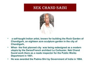 nek Chand Saini
• a self-taught Indian artist, known for building the Rock Garden of
Chandigarh, an eighteen acre sculpture garden in the city of
Chandigarh,
• When the first planned city was being redesigned as a modern
utopia by the Swiss/French architect Le Corbusier. Nek Chand
found work there as a roads inspector for the Public Works
Department in 1951.
• He was awarded the Padma Shri by Government of India in 1984.
 