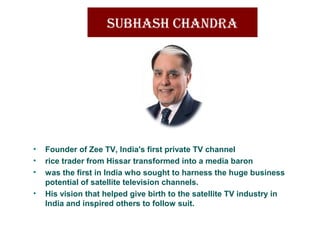 SUbhaSh Chandra
• Founder of Zee TV, India's first private TV channel
• rice trader from Hissar transformed into a media baron
• was the first in India who sought to harness the huge business
potential of satellite television channels.
• His vision that helped give birth to the satellite TV industry in
India and inspired others to follow suit.
 