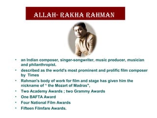 allaH- raKHa raHman 
• an Indian composer, singer-songwriter, music producer, musician 
and philanthropist.
• described as the world's most prominent and prolific film composer 
by  Times 
• Rahman's body of work for film and stage has given him the 
nickname of “ the Mozart of Madras", 
• Two Academy Awards ; two Grammy Awards
• One BAFTA Award 
• Four National Film Awards
• Fifteen Filmfare Awards.
 
