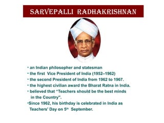 sarvepallI radhakrIshnan
• an Indian philosopher and statesman
• the first Vice President of India (1952–1962)
• the second President of India from 1962 to 1967.
• the highest civilian award the Bharat Ratna in India.
• believed that “Teachers should be the best minds
in the Country".
•Since 1962, his birthday is celebrated in India as
Teachers' Day on 5th
September.
 