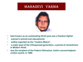 MahadevI varMa
• best known as an outstanding Hindi poet was a freedom fighter
• woman's activist and educationist
• widely regarded as the "modern Meera".
• a major poet of the Chhayavaad generation, a period of romanticism
in Modern Hindi .
• was the recipient of the Padma Vibhushan, India's second-highest
civilian award, in 1988.
 