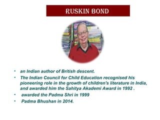 Ruskin Bond
• an Indian author of British descent.
• The Indian Council for Child Education recognised his
pioneering role in the growth of children's literature in India,
and awarded him the Sahitya Akademi Award in 1992 .
• awarded the Padma Shri in 1999
• Padma Bhushan in 2014.
 