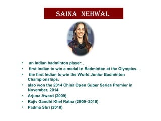 saina nehwal
• an Indian badminton player ,
• first Indian to win a medal in Badminton at the Olympics.
• the first Indian to win the World Junior Badminton
Championships.
• also won the 2014 China Open Super Series Premier in
November, 2014.
• Arjuna Award (2009)
• Rajiv Gandhi Khel Ratna (2009–2010)
• Padma Shri (2010)
 