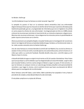 Ice Becket challen ge 
la enfermedad por la que los famosos se están lanzando “agua fría” 
la campaña ha puesto el foco en la esclerosis lateral amiotrofica (ela) una enfermedad 
degenerativa que lleva a que los músculos se atrofien de tal forma que la persona afectada queda 
totalmente paralizada. gal son, un programador de informática que vive en Inglaterra ha sufrido 
en carne propia los efectos de esta enfermedad , fue diagnosticado con ELA en el 2009 y desde 
entonces las neuronas que controlan el movimiento de sus músculos empezaron a degenerarse. 
Mientras más neuronas se destruyen más se degeneran los músculos y teme a la posibilidad de no 
poder siquiera comunicarse con su familia. 
Ahora se promovió una campaña dirigida a recaudar fondos para la investigación de la esclerosis 
lateral. las imágenes de famosos arrojándose baldes de agua helada es un fenómeno de moda en 
las redes sociales conocido como ice Becket challen ge . 
Uno de estos famosos es cristiano Ronaldo la estrella del real Madrid, fue uno de los últimos en 
aceptar el reto y lo hizo con estilo, luciendo apenes unos calzoncillos azules, como lo mostro en un 
video que subió a su cuenta de Facebook. Ronaldo desafío a bey once a Jennifer López y a mil 
Wayne a hacer lo mismo. 
el desafío del balde de agua se originó inicial mente en EE.UU cuando el beisbolista Peter frotes 
que tuvo que dejar su carrera debido a que fue diagnosticado con esta enfermedad, surgió la idea 
para recaudar fondos y nomino a varios amigos en Boston a seguir sus pasos. El reto consiste, en 
que los famosos se vuelquen encima un cubo de agua helada y desafíen a otra personalidad de 
renombre a que hagan lo mismo, o de lo contrario tienen que hacer una donación de 100 mil 
dólares para la investigación de la enfermedad. 
Otros famosos como Bill Gates, Justin beber, Mark zuckerbery han aceptado el reto y hasta el 
presidente de estados unidos Barack Obama ha sido nominado. 
El reto debe cumplirse en un plazo de 24 horas 
 