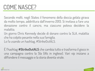 COME NASCE? 
Secondo molti, negli States il fenomeno della doccia gelata girava da molto tempo, addirittura dall’inverno 2013. Si invitava a fare una donazione contro il cancro, ma ciascuno poteva decidere la malattia. 
Un giorno Chris Kennedy decide di donare contro la SLA, malattia che ha colpito pesante nella sua famiglia. 
Lo fa usando un hashtag, #StrikeOutALS. 
È l’hashtag #StrikeOutALS che cambia tutto e trasforma il gioco in una campagna contro la Sla (Als in inglese). Vari vip iniziano a diffondere il messaggio e la storia diventa virale.  