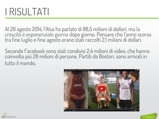 I RISULTATI 
Al 26 agosto 2014, l’Alsa ha parlato di 88,5 milioni di dollari, ma la crescita è esponenziale giorno dopo giorno. Pensare che l’anno scorso tra fine luglio e fine agosto erano stati raccolti 2,1 milioni di dollari. 
Secondo Facebook sono stati condivisi 2,4 milioni di video, che hanno coinvolto più 28 milioni di persone. Partiti da Boston, sono arrivati in tutto il mondo.  