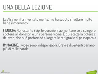 UNA BELLA LEZIONE 
La Alsa non ha inventato niente, ma ha saputo sfruttare molto bene il momento! 
FIDUCIA: Nonostante i vip, le donazioni aumentano se a spingere i potenziali donatori è una persona vicina. E qui scatta la potenza del web, che può portare ad allargare le reti grazie al passaparola 
IMMAGINE: I video sono indispensabili. Brevi e divertenti parlano più di mille parole. 
 