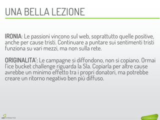 UNA BELLA LEZIONE 
IRONIA: Le passioni vincono sul web, soprattutto quelle positive, anche per cause tristi. Continuare a puntare sui sentimenti tristi funziona su vari mezzi, ma non sulla rete. 
ORIGINALITA’: Le campagne si diffondono, non si copiano. Ormai l’ice bucket challenge riguarda la Sla. Copiarla per altre cause avrebbe un minimo effetto tra i propri donatori, ma potrebbe creare un ritorno negativo ben più diffuso.  