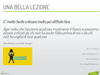 E’ molto facile criticare molto più difficile fare. 
Ogni volta che facciamo qualcosa mostriamo il fianco e possiamo essere criticati da chi non ha avuto l’idea prima di noi o da chi non ha voglia di fare qualcosa 
(Rudy Bandiera, Social Media Manager) 
http://www.alsa.org/ 
http://www.telegraph.co.uk/ 
http://www.ilbianchi.it 
http://bbblog20.wordpress.com/ 
UNA BELLA LEZIONE 