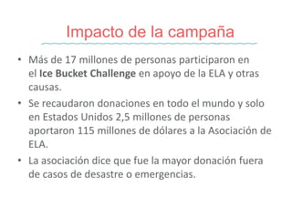 • Más de 17 millones de personas participaron en
el Ice Bucket Challenge en apoyo de la ELA y otras
causas.
• Se recaudaron donaciones en todo el mundo y solo
en Estados Unidos 2,5 millones de personas
aportaron 115 millones de dólares a la Asociación de
ELA.
• La asociación dice que fue la mayor donación fuera
de casos de desastre o emergencias.
Impacto de la campaña
 