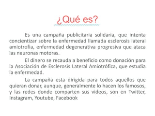¿Qué es?
Es una campaña publicitaria solidaria, que intenta
concientizar sobre la enfermedad llamada esclerosis lateral
amiotrofia, enfermedad degenerativa progresiva que ataca
las neuronas motoras.
El dinero se recauda a beneficio como donación para
la Asociación de Esclerosis Lateral Amiotrófica, que estudia
la enfermedad.
La campaña esta dirigida para todos aquellos que
quieran donar, aunque, generalmente lo hacen los famosos,
y las redes donde comparten sus videos, son en Twitter,
Instagram, Youtube, Facebook
 