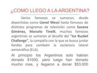 ¿COMO LLEGO A LA ARGENTINA?
Varios famosos se sumaron, desde
deportistas como Lionel Messi hasta famosos de
distintos programas de televisión como Susana
Giménez, Marcelo Tinelli, muchos famosos
argentinos se sumaron al desafío del "Ice Bucket
Challenge", la campaña con la que se busca juntar
fondos para combatir la esclerosis lateral
amiotrófica (ELA).
Al principio los Argentinos solo habían
donado $1000, pero luego han donado
mucho mas, y llegaron a donar $53.000
 