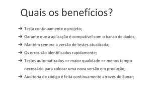 ➔ Testa continuamente o projeto;
➔ Garante que a aplicação é compatível com o banco de dados;
➔ Mantém sempre a versão de testes atualizada;
➔ Os erros são identificados rapidamente;
➔ Testes automatizados == maior qualidade == menos tempo
necessário para colocar uma nova versão em produção;
➔ Auditoria de código é feita continuamente através do Sonar;
Quais os benefícios?
 