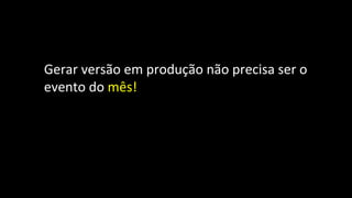 Gerar versão em produção não precisa ser o
evento do mês!
 