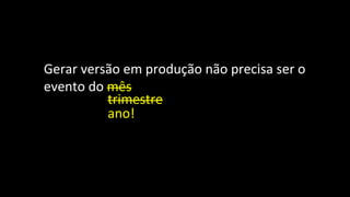 Gerar versão em produção não precisa ser o
evento do mês
trimestre
ano!
 