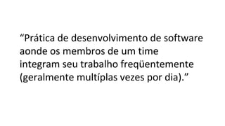 “Prática de desenvolvimento de software
aonde os membros de um time
integram seu trabalho freqüentemente
(geralmente multíplas vezes por dia).”
 