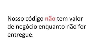 Nosso código não tem valor
de negócio enquanto não for
entregue.
 