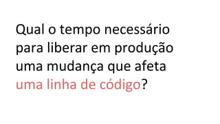 Qual o tempo necessário
para liberar em produção
uma mudança que afeta
uma linha de código?
 