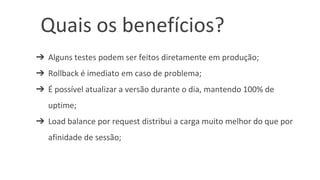 Quais os benefícios?
➔ Alguns testes podem ser feitos diretamente em produção;
➔ Rollback é imediato em caso de problema;
➔ É possível atualizar a versão durante o dia, mantendo 100% de
uptime;
➔ Load balance por request distribui a carga muito melhor do que por
afinidade de sessão;
 