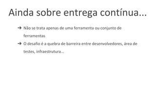 Ainda sobre entrega contínua...
➔ Não se trata apenas de uma ferramenta ou conjunto de
ferramentas
➔ O desafio é a quebra de barreira entre desenvolvedores, área de
testes, infraestrutura...
 
