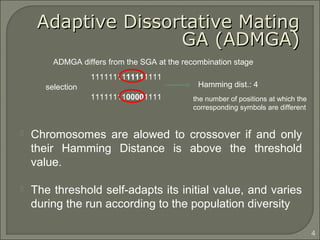  Chromosomes are alowed to crossover if and only
their Hamming Distance is above the threshold
value.
 The threshold self-adapts its initial value, and varies
during the run according to the population diversity
1111111111111111
1111111100001111
Hamming dist.: 4selection
ADMGA differs from the SGA at the recombination stage
4
the number of positions at which the
corresponding symbols are different
Adaptive Dissortative MatingAdaptive Dissortative Mating
GA (ADMGA)GA (ADMGA)
 