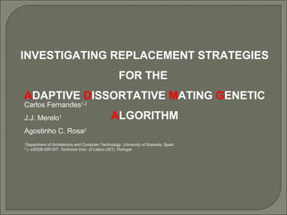 INVESTIGATING REPLACEMENT STRATEGIES
FOR THE
ADAPTIVE DISSORTATIVE MATING GENETIC
ALGORITHM
Carlos Fernandes1,2
J.J. Merelo1
Agostinho C. Rosa2
1
Department of Architecture and Computer Technology, University of Granada, Spain
2
L aSEEB-ISR-IST, Technical Univ. of Lisbon (IST), Portugal
 