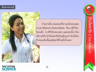 ถ้าอย่างนั้น คอลลอยด์ก็น่าจะเป็นของผสม
จากสารที่แตกต่างกันสองชนิดค่ะ ซึ่งบางที่ก็เป็น
ของแข็ง บางที่ก็เป็นของเหลว และตอนนี้เราก็จะ
อธิบายได้ว่าทาไมไอศกรีมจึงอยู่ในรูปร่างใกล้เคียง
กับของแข็งเนื้อนุ่มมีสมบัติกึ่งแข็งกึ่งเหลว
20
ร้านไอศกรีม2ไอศกรีมคืออะไร
ขั้นขยายความรู้
 