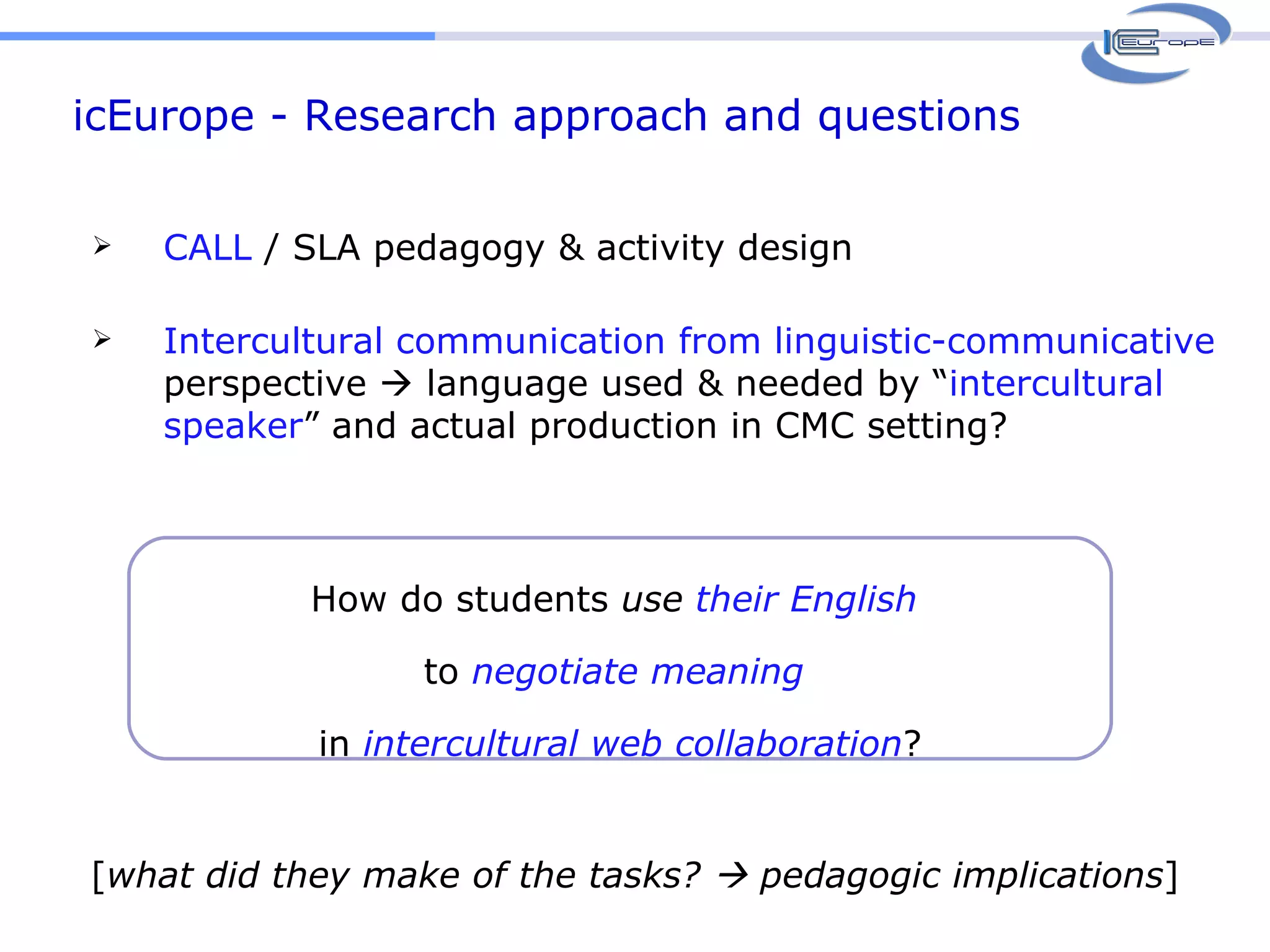 icEurope - Research approach and questions How do students  use   their English  to  negotiate   meaning  in  intercultural web collaboration ? CALL  / SLA pedagogy & activity design Intercultural communication from linguistic-communicative  perspective    language used & needed by “ intercultural speaker ” and actual production in CMC setting? [ what did they make of the tasks?    pedagogic implications ] 