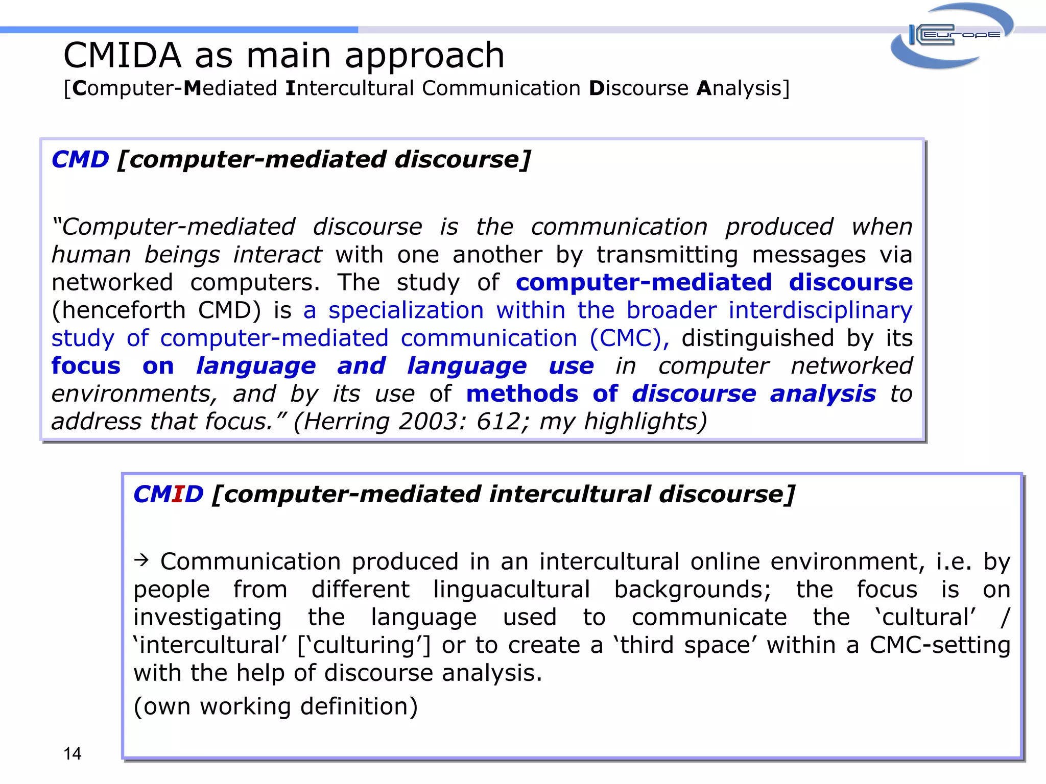 CMIDA as main approach [ C omputer- M ediated  I ntercultural Communication  D iscourse  A nalysis] CMD  [computer-mediated discourse] “ Computer-mediated discourse is the communication produced when human beings interact  with one another by transmitting messages via networked computers. The study of  computer-mediated discourse  (henceforth CMD) is  a specialization within the broader interdisciplinary study of computer-mediated communication (CMC),  distinguished by its  focus on  language and language use  in computer networked environments, and by its use  of  methods of  discourse analysis  to address that focus.” (Herring 2003: 612; my highlights) CM I D  [computer-mediated intercultural discourse] Communication produced in an intercultural online environment, i.e. by people from different linguacultural backgrounds; the focus is on investigating the language used to communicate the ‘cultural’ / ‘intercultural’ [‘culturing’] or to create a ‘third space’ within a CMC-setting with the help of discourse analysis.  (own working definition) 