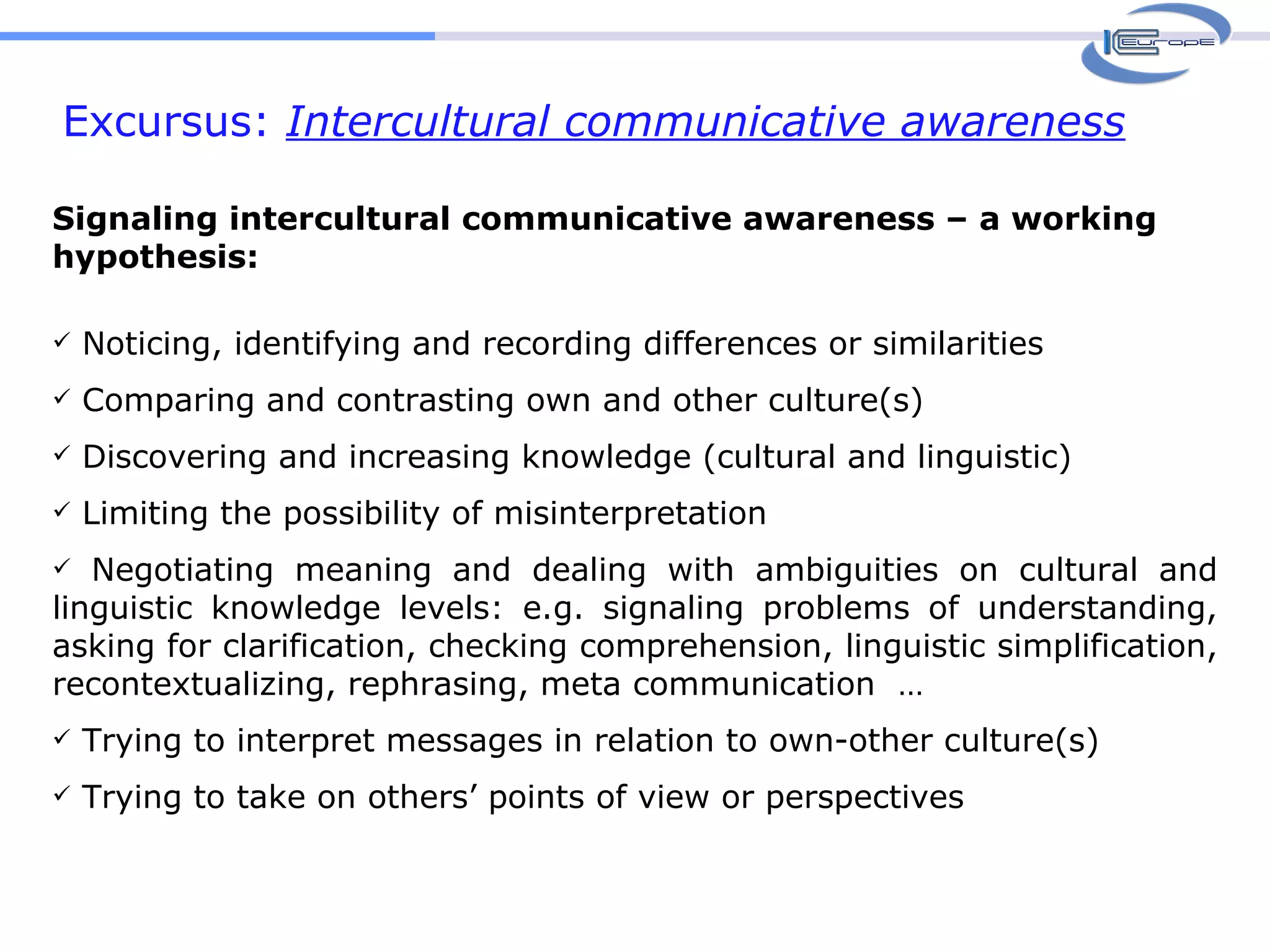 Excursus:  Intercultural communicative awareness Signaling intercultural communicative awareness – a working hypothesis: Noticing, identifying and recording differences or similarities Comparing and contrasting own and other culture(s) Discovering and increasing knowledge (cultural and linguistic) Limiting the possibility of misinterpretation Negotiating meaning and dealing with ambiguities on cultural and linguistic knowledge levels: e.g. signaling problems of understanding, asking for clarification, checking comprehension, linguistic simplification, recontextualizing, rephrasing, meta communication  … Trying to interpret messages in relation to own-other culture(s) Trying to take on others’ points of view or perspectives   