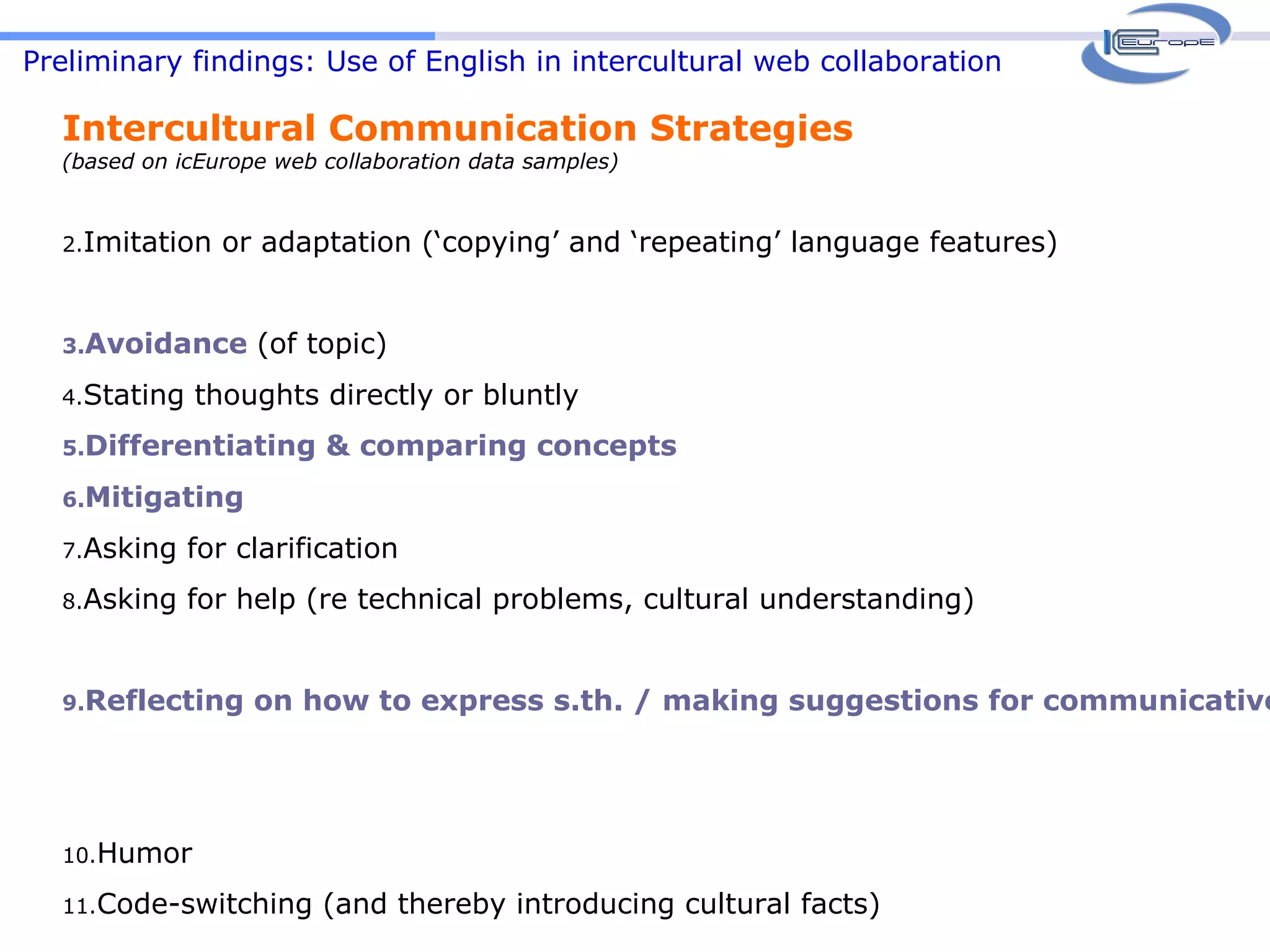 Preliminary findings: Use of English in intercultural web collaboration Intercultural Communication Strategies  (based on icEurope web collaboration data samples) Imitation or adaptation (‘copying’ and ‘repeating’ language features) Avoidance   (of topic) Stating thoughts directly or bluntly Differentiating & comparing concepts Mitigating Asking for clarification Asking for help (re technical problems, cultural understanding)  Reflecting on how to express s.th. / making suggestions for communicative moves Humor Code-switching (and thereby introducing cultural facts) 