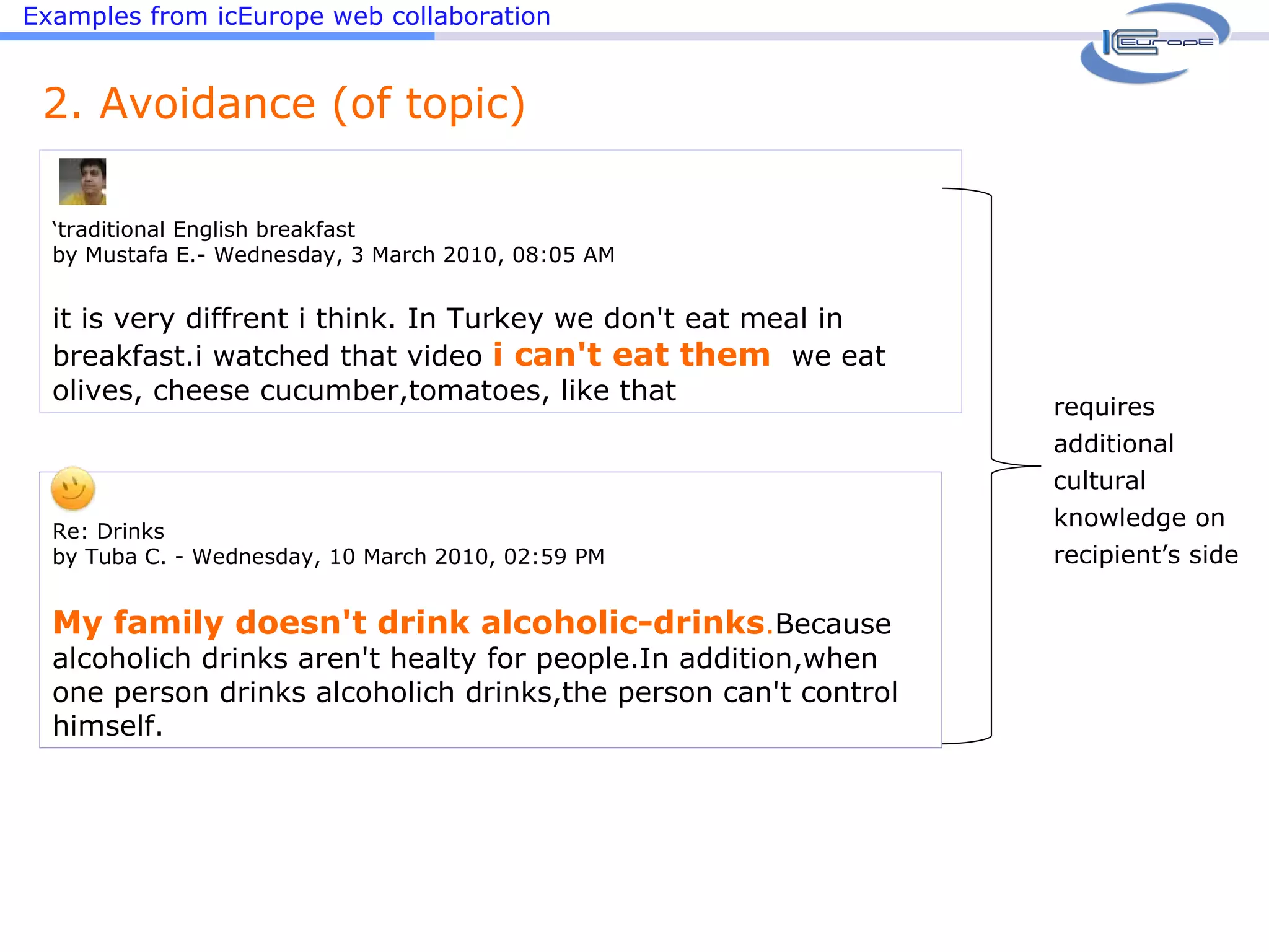 Examples from icEurope web collaboration ‘ traditional English breakfast by Mustafa E.- Wednesday, 3 March 2010, 08:05 AM it is very diffrent i think. In Turkey we don't eat meal in breakfast.i watched that video  i can't eat them   we eat olives, cheese cucumber,tomatoes, like that 2. Avoidance (of topic) Re: Drinks by Tuba C. - Wednesday, 10 March 2010, 02:59 PM   My family doesn't drink alcoholic-drinks . Because alcoholich drinks aren't healty for people.In addition,when one person drinks alcoholich drinks,the person can't control himself. requires additional cultural knowledge on recipient’s side 