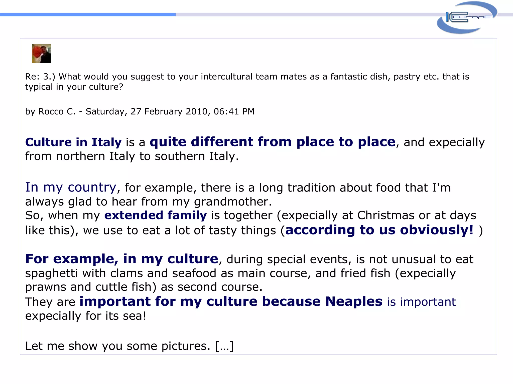 Re: 3.) What would you suggest to your intercultural team mates as a fantastic dish, pastry etc. that is typical in your culture? by Rocco C. - Saturday, 27 February 2010, 06:41 PM Culture in Italy  is a  quite different from place to place , and expecially from northern Italy to southern Italy.  In my country , for example, there is a long tradition about food that I'm always glad to hear from my grandmother.  So, when my  extended family  is together (expecially at Christmas or at days like this), we use to eat a lot of tasty things ( according to us obviously!   ) For example, in my culture , during special events, is not unusual to eat spaghetti with clams and seafood as main course, and fried fish (expecially prawns and cuttle fish) as second course. They are  important for my culture because Neaples  is important  expecially for its sea!  Let me show you some pictures. […]  