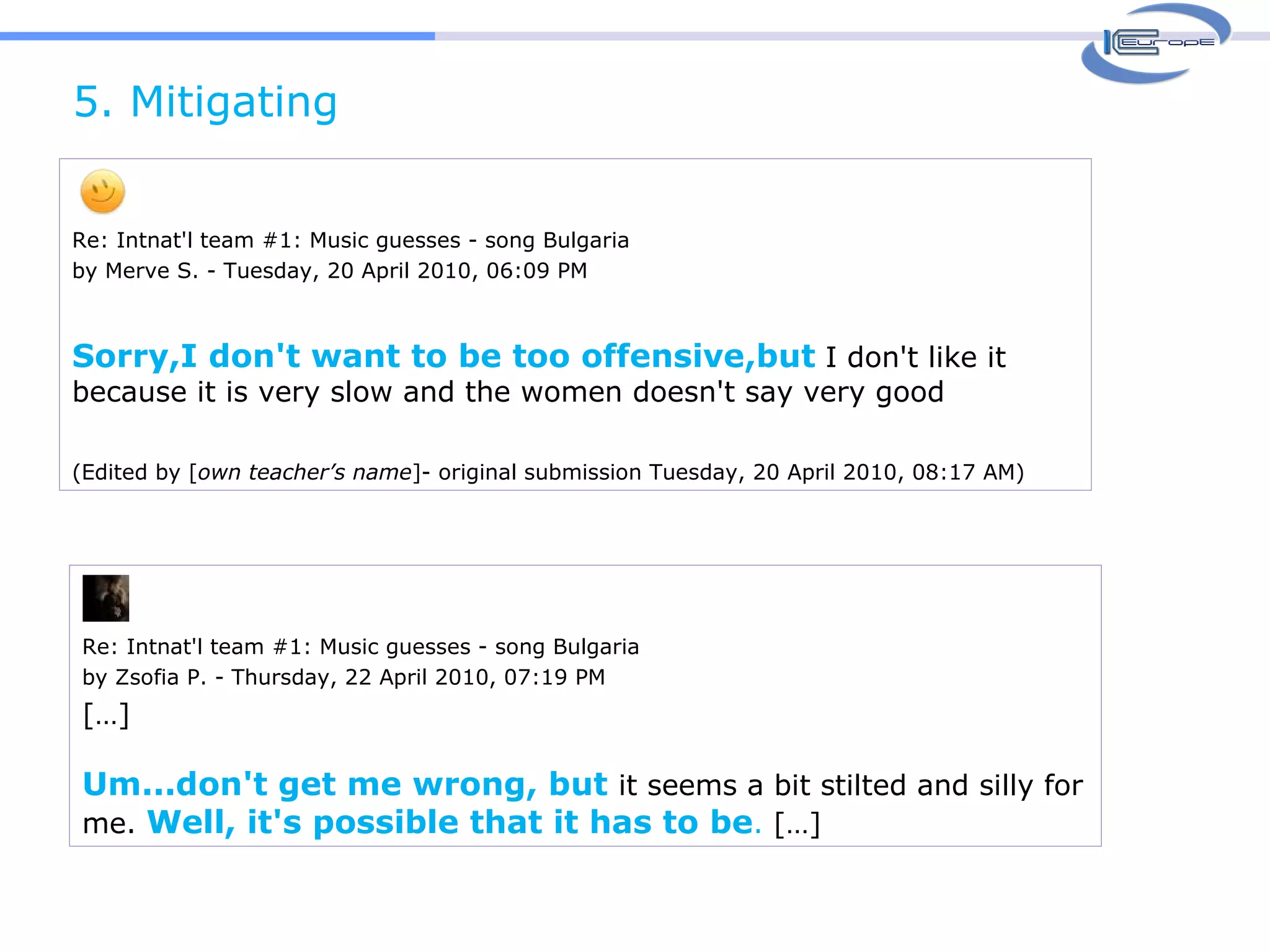 5. Mitigating  Re: Intnat'l team #1: Music guesses - song Bulgaria by Merve S. - Tuesday, 20 April 2010, 06:09 PM Sorry,I don't want to be too offensive,but  I don't like it because it is very slow and the women doesn't say very good  (Edited by [ own teacher’s name ]- original submission Tuesday, 20 April 2010, 08:17 AM) Re: Intnat'l team #1: Music guesses - song Bulgaria by Zsofia P. - Thursday, 22 April 2010, 07:19 PM […] Um...don't get me wrong, but  it seems a bit stilted and silly for me.  Well, it's possible that it has to be .  […] 