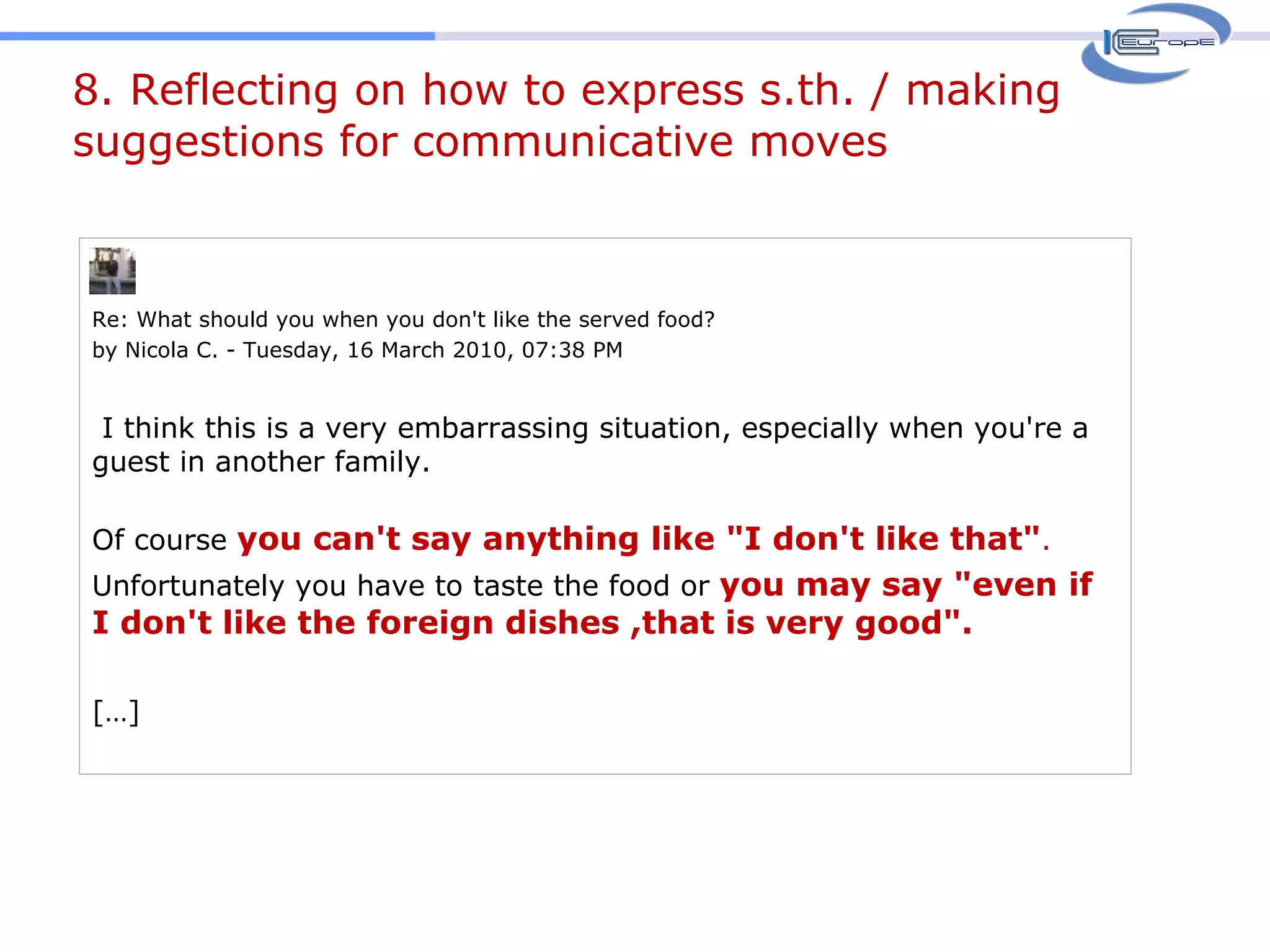 8. Reflecting on how to express s.th. / making suggestions for communicative moves Re: What should you when you don't like the served food? by Nicola C. - Tuesday, 16 March 2010, 07:38 PM   I think this is a very embarrassing situation, especially when you're a guest in another family. Of course  you can't say anything like "I don't like that" .  Unfortunately you have to taste the food or  you may say "even if I don't like the foreign dishes ,that is very good". […] 