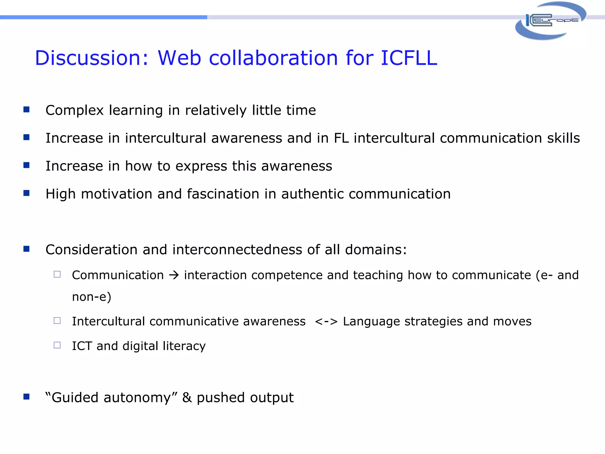 Discussion: Web collaboration for ICFLL Complex learning in relatively little time Increase in intercultural awareness and in FL intercultural communication skills Increase in how to express this awareness  High motivation and fascination in authentic communication Consideration and interconnectedness of all domains:  Communication    interaction competence and teaching how to communicate (e- and non-e) Intercultural communicative awareness  <-> Language strategies and moves ICT and digital literacy  “ Guided autonomy” & pushed output 