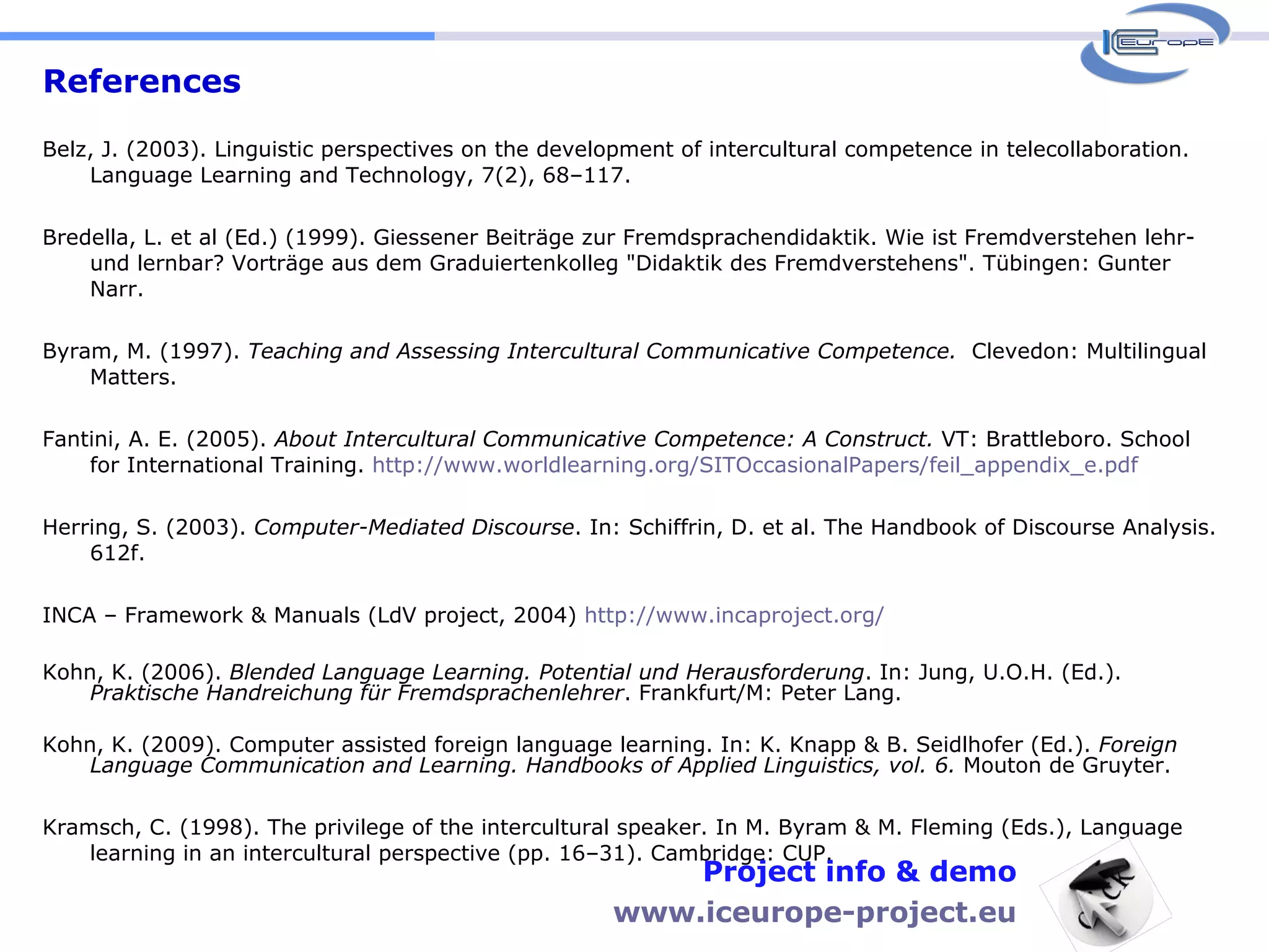 References Belz, J. (2003). Linguistic perspectives on the development of intercultural competence in telecollaboration. Language Learning and Technology, 7(2), 68–117. Bredella, L. et al (Ed.) (1999). Giessener Beiträge zur Fremdsprachendidaktik. Wie ist Fremdverstehen lehr- und lernbar? Vorträge aus dem Graduiertenkolleg "Didaktik des Fremdverstehens". Tübingen: Gunter Narr. Byram, M. (1997).  Teaching and Assessing Intercultural Communicative Competence.   Clevedon: Multilingual Matters. Fantini, A. E. (2005).  About Intercultural Communicative Competence: A Construct.  VT: Brattleboro. School for International Training.  http://www.worldlearning.org/SITOccasionalPapers/feil_appendix_e.pdf Herring, S. (2003).  Computer-Mediated Discourse . In: Schiffrin, D. et al. The Handbook of Discourse Analysis. 612f. INCA – Framework & Manuals (LdV project, 2004)  http://www.incaproject.org/   Kohn, K. (2006).  Blended Language Learning. Potential und Herausforderung . In: Jung, U.O.H. (Ed.).  Praktische Handreichung für Fremdsprachenlehrer . Frankfurt/M: Peter Lang.  Kohn, K. (2009). Computer assisted foreign language learning. In: K. Knapp & B. Seidlhofer (Ed.).  Foreign Language Communication and Learning. Handbooks of Applied Linguistics, vol. 6.  Mouton de Gruyter.  Kramsch, C. (1998). The privilege of the intercultural speaker. In M. Byram & M. Fleming (Eds.), Language learning in an intercultural perspective (pp. 16–31). Cambridge: CUP. Project info & demo www.iceurope-project.eu 