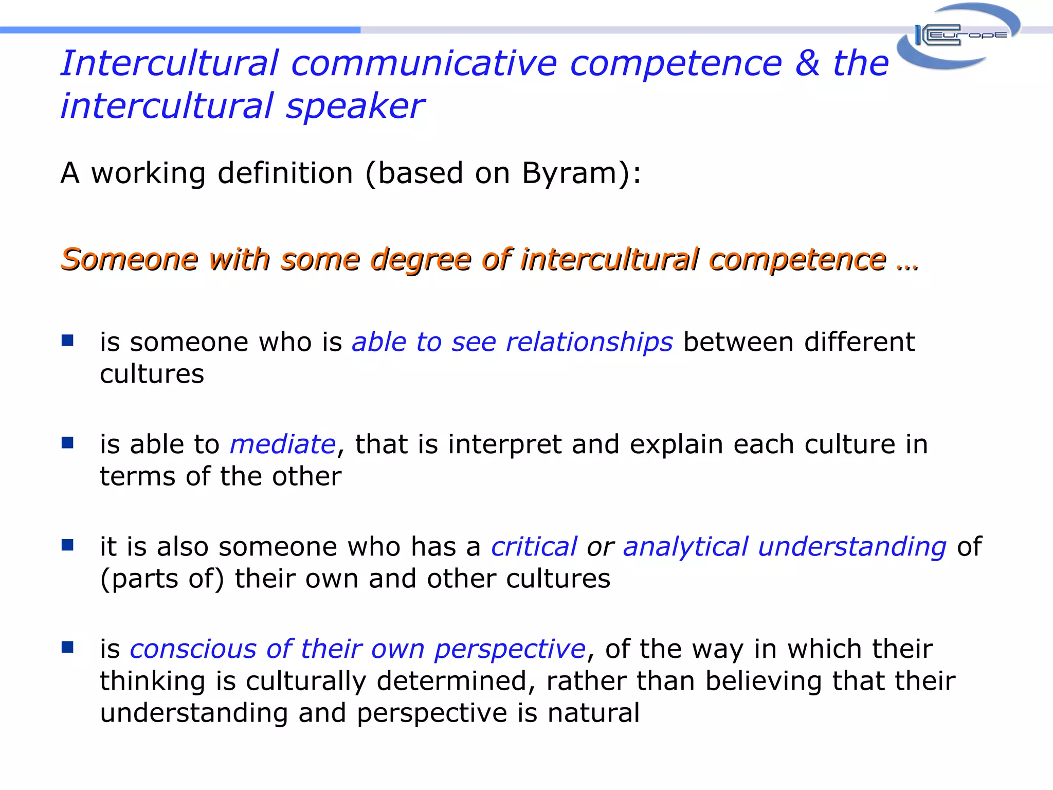 Intercultural communicative competence & the intercultural speaker A working definition (based on Byram): Someone with some degree of intercultural competence … is someone who is  able   to see relationships  between different cultures is able to  mediate , that is interpret and explain each culture in terms of the other it is also someone who has a  critical  or  analytical   understanding   of (parts of) their own and other cultures is  conscious of their own perspective , of the way in which their thinking is culturally determined, rather than believing that their understanding and perspective is natural 