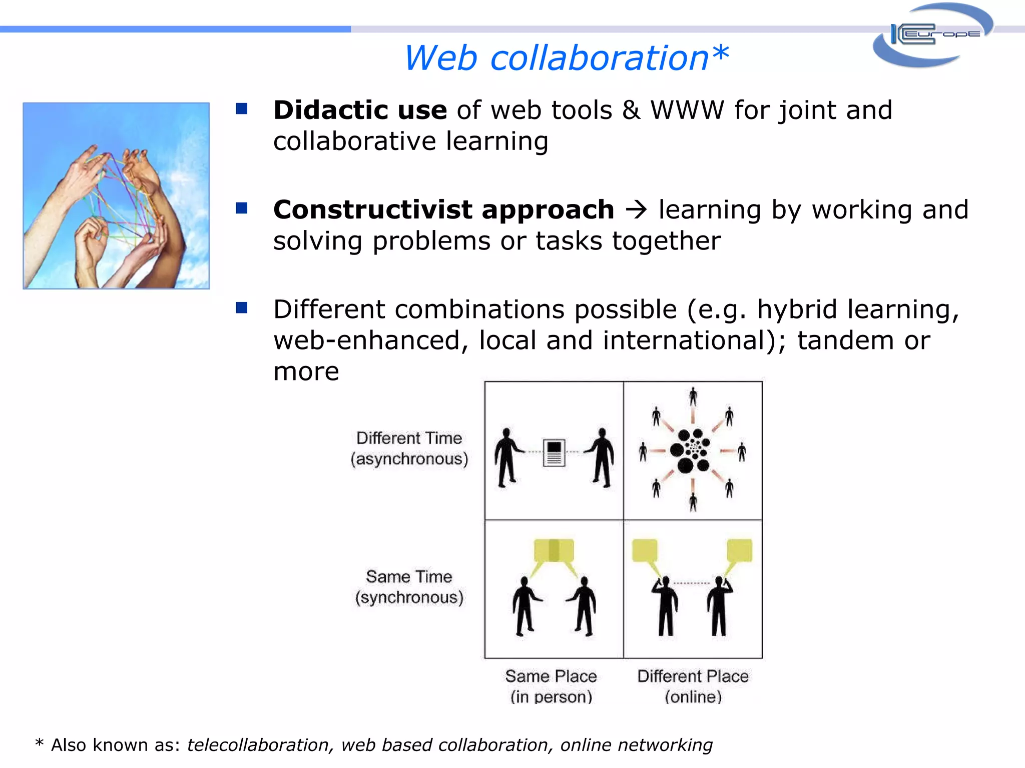 Web collaboration * Didactic use  of web tools & WWW for joint and collaborative learning Constructivist approach    learning by working and solving problems or tasks together  Different combinations possible (e.g. hybrid learning, web-enhanced, local and international); tandem or more * Also known as:  telecollaboration, web based collaboration, online networking 