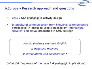 icEurope - Research approach and questions How do students  use   their English  to  negotiate   meaning  in  intercultural web collaboration ? CALL  / SLA pedagogy & activity design Intercultural communication from linguistic-communicative  perspective    language used & needed by “ intercultural speaker ” and actual production in CMC setting? [ what did they make of the tasks?    pedagogic implications ] 
