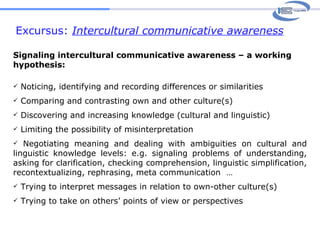 Excursus:  Intercultural communicative awareness Signaling intercultural communicative awareness – a working hypothesis: Noticing, identifying and recording differences or similarities Comparing and contrasting own and other culture(s) Discovering and increasing knowledge (cultural and linguistic) Limiting the possibility of misinterpretation Negotiating meaning and dealing with ambiguities on cultural and linguistic knowledge levels: e.g. signaling problems of understanding, asking for clarification, checking comprehension, linguistic simplification, recontextualizing, rephrasing, meta communication  … Trying to interpret messages in relation to own-other culture(s) Trying to take on others’ points of view or perspectives   
