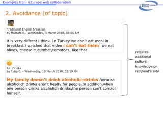 Examples from icEurope web collaboration ‘ traditional English breakfast by Mustafa E.- Wednesday, 3 March 2010, 08:05 AM it is very diffrent i think. In Turkey we don't eat meal in breakfast.i watched that video  i can't eat them   we eat olives, cheese cucumber,tomatoes, like that 2. Avoidance (of topic) Re: Drinks by Tuba C. - Wednesday, 10 March 2010, 02:59 PM   My family doesn't drink alcoholic-drinks . Because alcoholich drinks aren't healty for people.In addition,when one person drinks alcoholich drinks,the person can't control himself. requires additional cultural knowledge on recipient’s side 