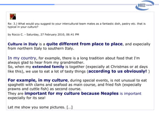 Re: 3.) What would you suggest to your intercultural team mates as a fantastic dish, pastry etc. that is typical in your culture? by Rocco C. - Saturday, 27 February 2010, 06:41 PM Culture in Italy  is a  quite different from place to place , and expecially from northern Italy to southern Italy.  In my country , for example, there is a long tradition about food that I'm always glad to hear from my grandmother.  So, when my  extended family  is together (expecially at Christmas or at days like this), we use to eat a lot of tasty things ( according to us obviously!   ) For example, in my culture , during special events, is not unusual to eat spaghetti with clams and seafood as main course, and fried fish (expecially prawns and cuttle fish) as second course. They are  important for my culture because Neaples  is important  expecially for its sea!  Let me show you some pictures. […]  