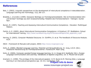 References Belz, J. (2003). Linguistic perspectives on the development of intercultural competence in telecollaboration. Language Learning and Technology, 7(2), 68–117. Bredella, L. et al (Ed.) (1999). Giessener Beiträge zur Fremdsprachendidaktik. Wie ist Fremdverstehen lehr- und lernbar? Vorträge aus dem Graduiertenkolleg "Didaktik des Fremdverstehens". Tübingen: Gunter Narr. Byram, M. (1997).  Teaching and Assessing Intercultural Communicative Competence.   Clevedon: Multilingual Matters. Fantini, A. E. (2005).  About Intercultural Communicative Competence: A Construct.  VT: Brattleboro. School for International Training.  http://www.worldlearning.org/SITOccasionalPapers/feil_appendix_e.pdf Herring, S. (2003).  Computer-Mediated Discourse . In: Schiffrin, D. et al. The Handbook of Discourse Analysis. 612f. INCA – Framework & Manuals (LdV project, 2004)  http://www.incaproject.org/   Kohn, K. (2006).  Blended Language Learning. Potential und Herausforderung . In: Jung, U.O.H. (Ed.).  Praktische Handreichung für Fremdsprachenlehrer . Frankfurt/M: Peter Lang.  Kohn, K. (2009). Computer assisted foreign language learning. In: K. Knapp & B. Seidlhofer (Ed.).  Foreign Language Communication and Learning. Handbooks of Applied Linguistics, vol. 6.  Mouton de Gruyter.  Kramsch, C. (1998). The privilege of the intercultural speaker. In M. Byram & M. Fleming (Eds.), Language learning in an intercultural perspective (pp. 16–31). Cambridge: CUP. Project info & demo www.iceurope-project.eu 