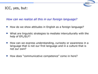ICC, yes, but: How can we realize all this in our foreign language? How do we show attitudes in English as a foreign language? What are linguistic strategies to mediate interculturally with the help of EFL/ELF? How can we express understanding, curiosity or awareness in a language that is not our first language and in a culture that is not our own? How does “communicative competence” come in here? 